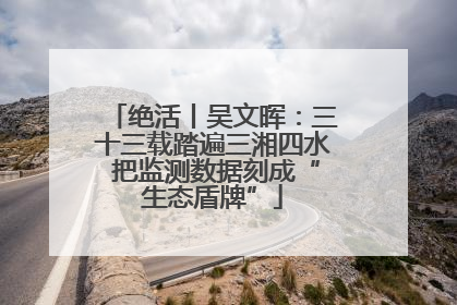 绝活丨吴文晖：三十三载踏遍三湘四水 把监测数据刻成“生态盾牌”
